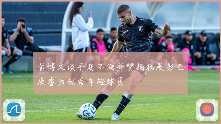 黄博文谈平局不满并赞扬杨展彭王庚睿为优秀年轻球员
