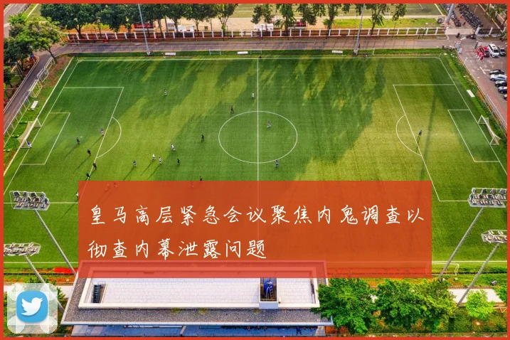 皇马高层紧急会议聚焦内鬼调查以彻查内幕泄露问题