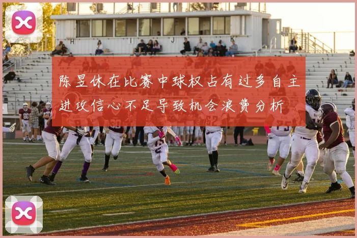 陈昱休在比赛中球权占有过多自主进攻信心不足导致机会浪费分析