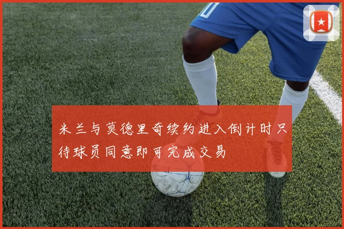 米兰与莫德里奇续约进入倒计时只待球员同意即可完成交易