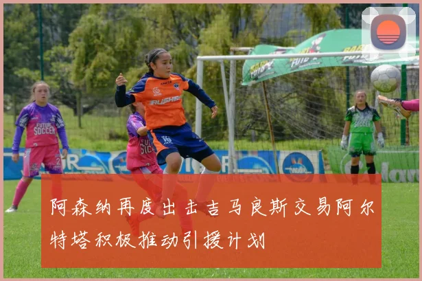 阿森纳再度出击吉马良斯交易阿尔特塔积极推动引援计划