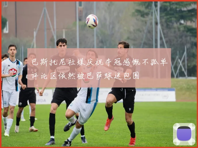 巴斯托尼社媒庆祝夺冠感慨不孤单评论区依然被巴萨球迷包围