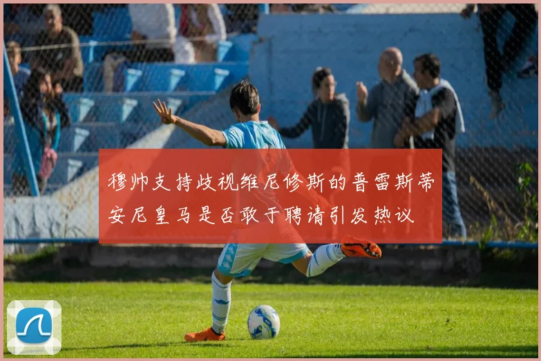 穆帅支持歧视维尼修斯的普雷斯蒂安尼皇马是否敢于聘请引发热议