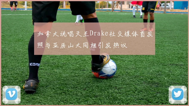 加拿大说唱天王Drake社交媒体首发照与亚历山大同框引发热议