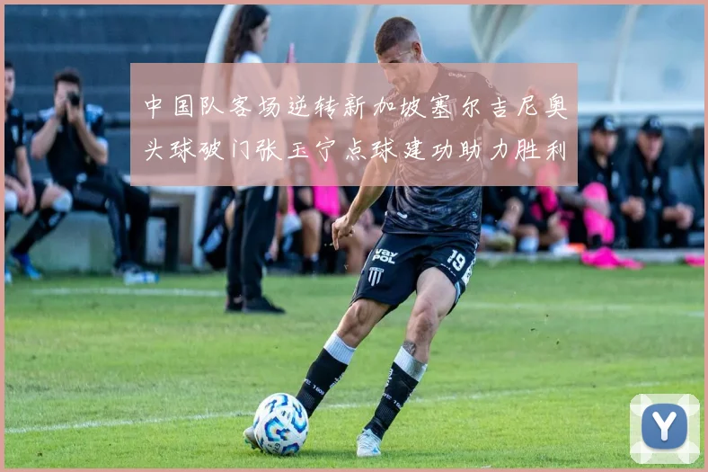 中国队客场逆转新加坡塞尔吉尼奥头球破门张玉宁点球建功助力胜利