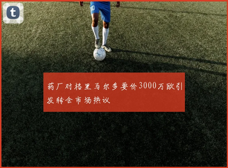 药厂对格里马尔多要价3000万欧引发转会市场热议