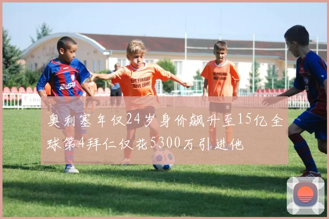 奥利塞年仅24岁身价飙升至15亿全球第4拜仁仅花5300万引进他