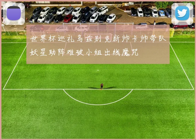 世界杯巡礼乌兹别克新帅卡帅带队妖星助阵难破小组出线魔咒