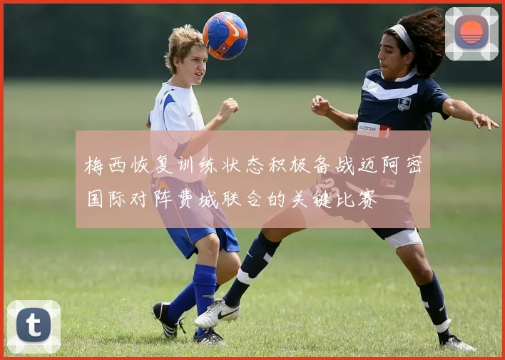 梅西恢复训练状态积极备战迈阿密国际对阵费城联合的关键比赛