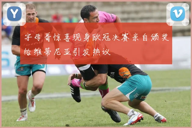 字母哥惊喜现身欧冠决赛亲自颁奖给维蒂尼亚引发热议