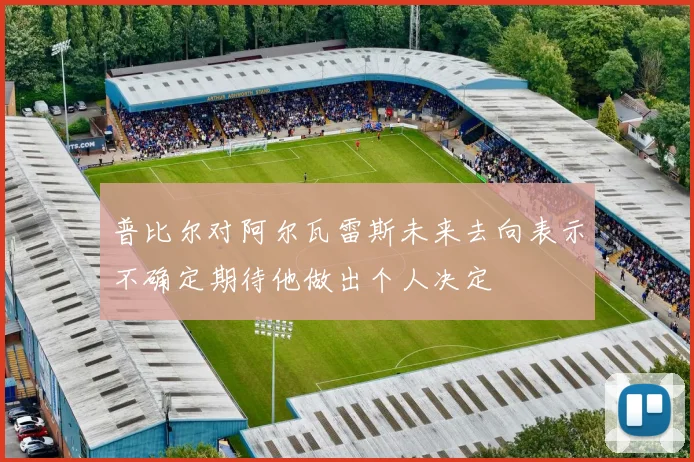 普比尔对阿尔瓦雷斯未来去向表示不确定期待他做出个人决定