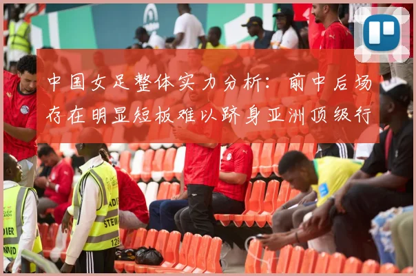 中国女足整体实力分析：前中后场存在明显短板难以跻身亚洲顶级行列
